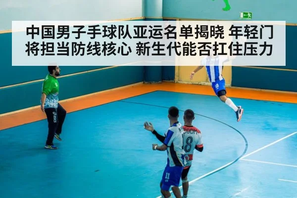 中国男子手球队亚运名单揭晓 年轻门将担当防线核心 新生代能否扛住压力
