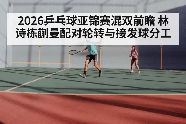 2026乒乓球亚锦赛混双前瞻 林诗栋蒯曼配对轮转与接发球分工