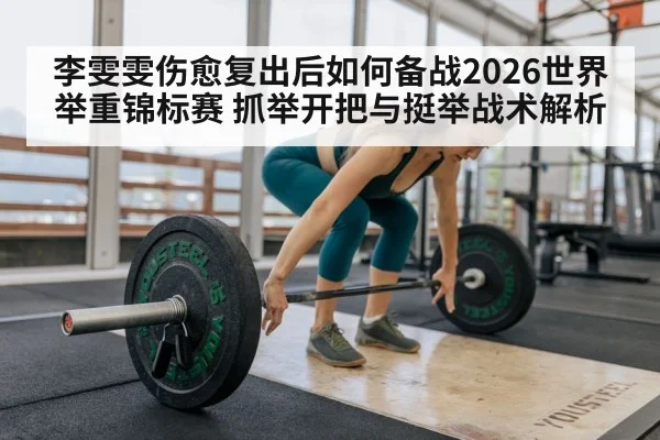 李雯雯伤愈复出后如何备战2026世界举重锦标赛 抓举开把与挺举战术解析